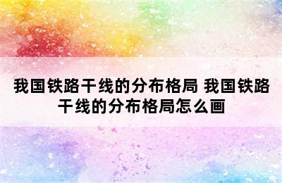 我国铁路干线的分布格局 我国铁路干线的分布格局怎么画